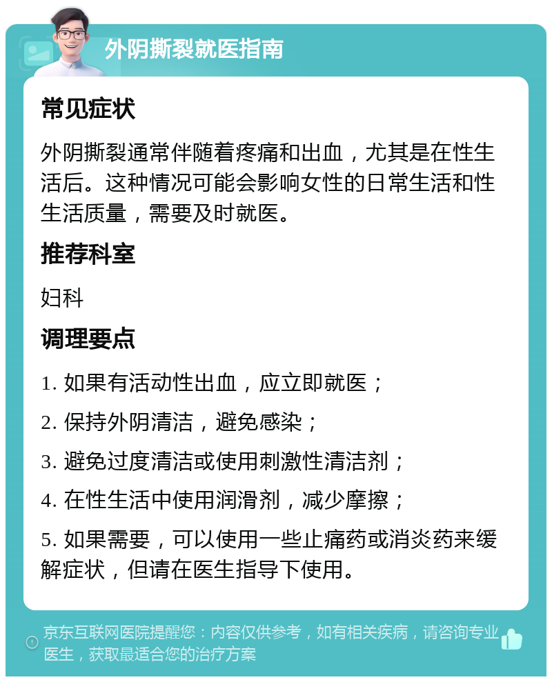 外阴撕裂就医指南 常见症状 外阴撕裂通常伴随着疼痛和出血，尤其是在性生活后。这种情况可能会影响女性的日常生活和性生活质量，需要及时就医。 推荐科室 妇科 调理要点 1. 如果有活动性出血，应立即就医； 2. 保持外阴清洁，避免感染； 3. 避免过度清洁或使用刺激性清洁剂； 4. 在性生活中使用润滑剂，减少摩擦； 5. 如果需要，可以使用一些止痛药或消炎药来缓解症状，但请在医生指导下使用。