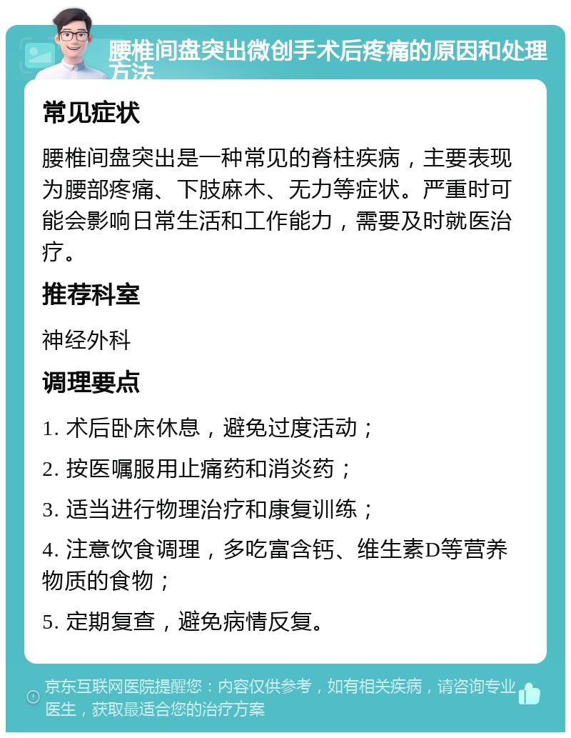 腰椎间盘突出微创手术后疼痛的原因和处理方法 常见症状 腰椎间盘突出是一种常见的脊柱疾病，主要表现为腰部疼痛、下肢麻木、无力等症状。严重时可能会影响日常生活和工作能力，需要及时就医治疗。 推荐科室 神经外科 调理要点 1. 术后卧床休息，避免过度活动； 2. 按医嘱服用止痛药和消炎药； 3. 适当进行物理治疗和康复训练； 4. 注意饮食调理，多吃富含钙、维生素D等营养物质的食物； 5. 定期复查，避免病情反复。