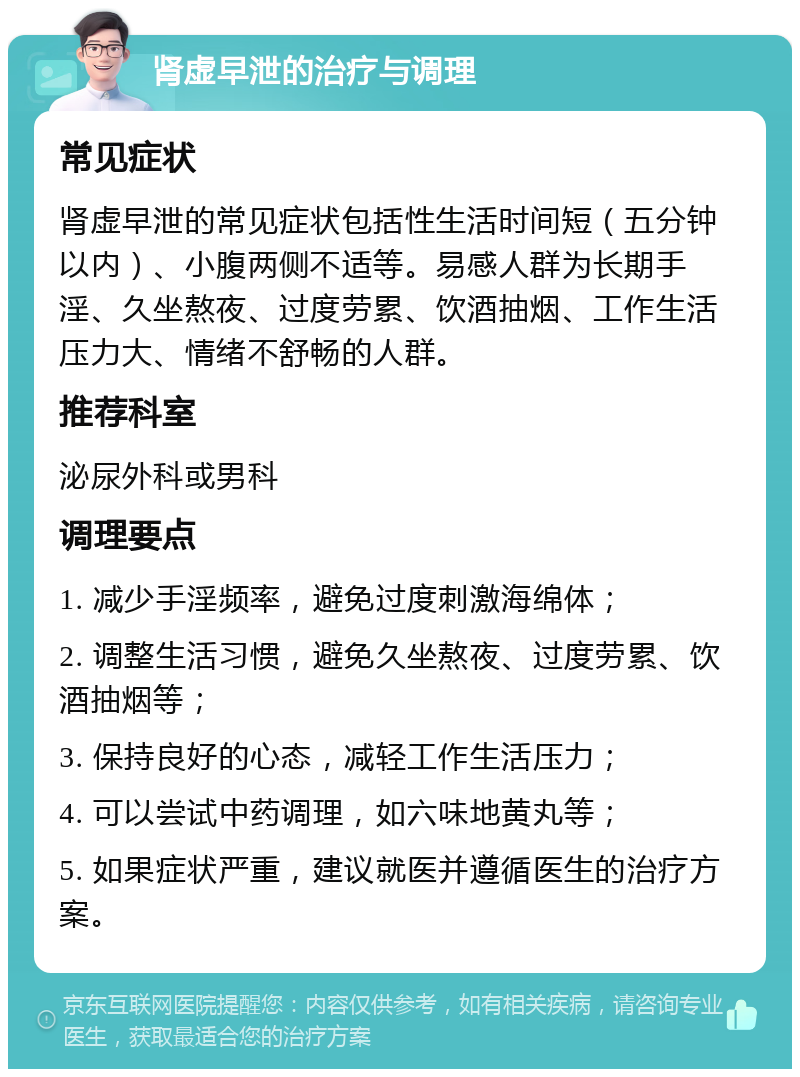 肾虚早泄的治疗与调理 常见症状 肾虚早泄的常见症状包括性生活时间短（五分钟以内）、小腹两侧不适等。易感人群为长期手淫、久坐熬夜、过度劳累、饮酒抽烟、工作生活压力大、情绪不舒畅的人群。 推荐科室 泌尿外科或男科 调理要点 1. 减少手淫频率，避免过度刺激海绵体； 2. 调整生活习惯，避免久坐熬夜、过度劳累、饮酒抽烟等； 3. 保持良好的心态，减轻工作生活压力； 4. 可以尝试中药调理，如六味地黄丸等； 5. 如果症状严重，建议就医并遵循医生的治疗方案。