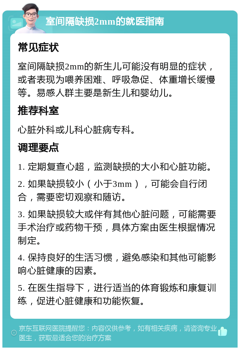 室间隔缺损2mm的就医指南 常见症状 室间隔缺损2mm的新生儿可能没有明显的症状，或者表现为喂养困难、呼吸急促、体重增长缓慢等。易感人群主要是新生儿和婴幼儿。 推荐科室 心脏外科或儿科心脏病专科。 调理要点 1. 定期复查心超，监测缺损的大小和心脏功能。 2. 如果缺损较小（小于3mm），可能会自行闭合，需要密切观察和随访。 3. 如果缺损较大或伴有其他心脏问题，可能需要手术治疗或药物干预，具体方案由医生根据情况制定。 4. 保持良好的生活习惯，避免感染和其他可能影响心脏健康的因素。 5. 在医生指导下，进行适当的体育锻炼和康复训练，促进心脏健康和功能恢复。