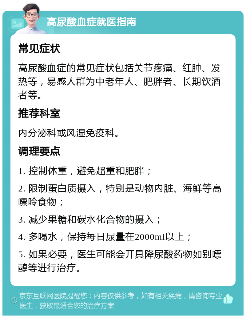 高尿酸血症就医指南 常见症状 高尿酸血症的常见症状包括关节疼痛、红肿、发热等，易感人群为中老年人、肥胖者、长期饮酒者等。 推荐科室 内分泌科或风湿免疫科。 调理要点 1. 控制体重，避免超重和肥胖； 2. 限制蛋白质摄入，特别是动物内脏、海鲜等高嘌呤食物； 3. 减少果糖和碳水化合物的摄入； 4. 多喝水，保持每日尿量在2000ml以上； 5. 如果必要，医生可能会开具降尿酸药物如别嘌醇等进行治疗。