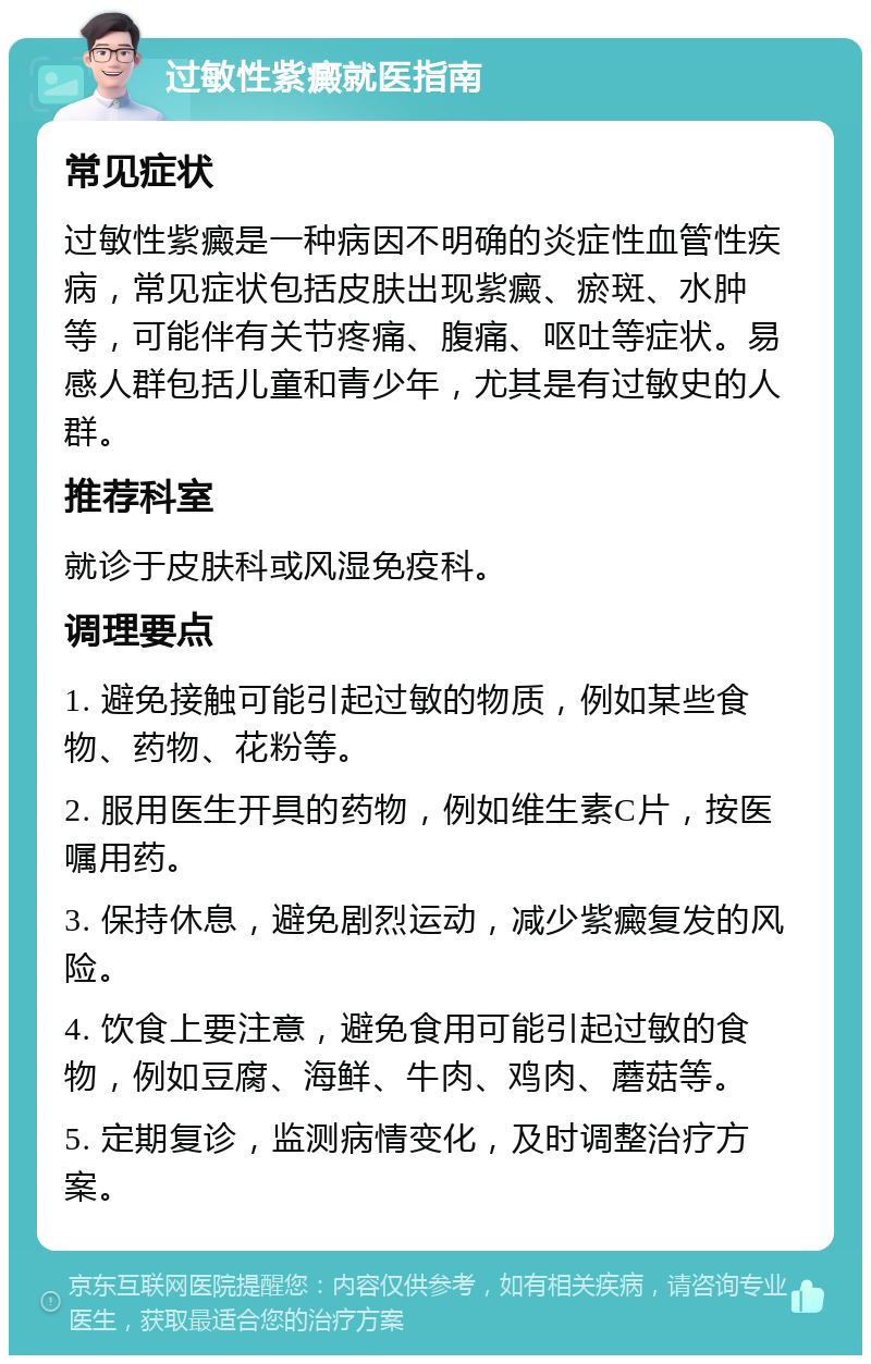 过敏性紫癜就医指南 常见症状 过敏性紫癜是一种病因不明确的炎症性血管性疾病，常见症状包括皮肤出现紫癜、瘀斑、水肿等，可能伴有关节疼痛、腹痛、呕吐等症状。易感人群包括儿童和青少年，尤其是有过敏史的人群。 推荐科室 就诊于皮肤科或风湿免疫科。 调理要点 1. 避免接触可能引起过敏的物质，例如某些食物、药物、花粉等。 2. 服用医生开具的药物，例如维生素C片，按医嘱用药。 3. 保持休息，避免剧烈运动，减少紫癜复发的风险。 4. 饮食上要注意，避免食用可能引起过敏的食物，例如豆腐、海鲜、牛肉、鸡肉、蘑菇等。 5. 定期复诊，监测病情变化，及时调整治疗方案。