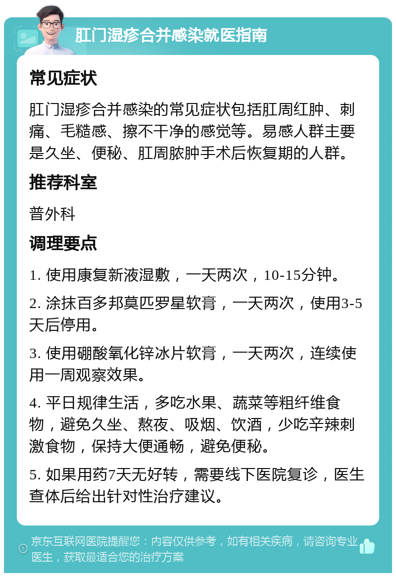 肛门湿疹合并感染就医指南 常见症状 肛门湿疹合并感染的常见症状包括肛周红肿、刺痛、毛糙感、擦不干净的感觉等。易感人群主要是久坐、便秘、肛周脓肿手术后恢复期的人群。 推荐科室 普外科 调理要点 1. 使用康复新液湿敷，一天两次，10-15分钟。 2. 涂抹百多邦莫匹罗星软膏，一天两次，使用3-5天后停用。 3. 使用硼酸氧化锌冰片软膏，一天两次，连续使用一周观察效果。 4. 平日规律生活，多吃水果、蔬菜等粗纤维食物，避免久坐、熬夜、吸烟、饮酒，少吃辛辣刺激食物，保持大便通畅，避免便秘。 5. 如果用药7天无好转，需要线下医院复诊，医生查体后给出针对性治疗建议。