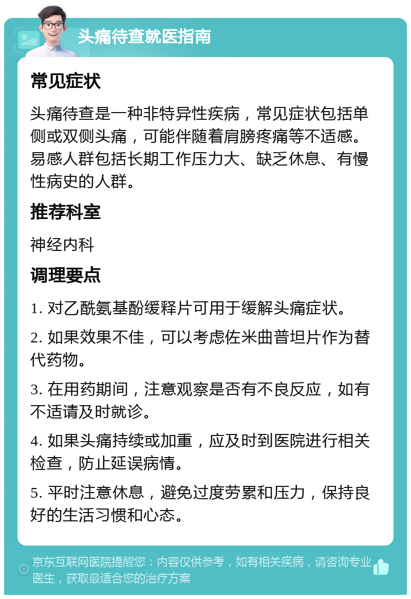 头痛待查就医指南 常见症状 头痛待查是一种非特异性疾病，常见症状包括单侧或双侧头痛，可能伴随着肩膀疼痛等不适感。易感人群包括长期工作压力大、缺乏休息、有慢性病史的人群。 推荐科室 神经内科 调理要点 1. 对乙酰氨基酚缓释片可用于缓解头痛症状。 2. 如果效果不佳，可以考虑佐米曲普坦片作为替代药物。 3. 在用药期间，注意观察是否有不良反应，如有不适请及时就诊。 4. 如果头痛持续或加重，应及时到医院进行相关检查，防止延误病情。 5. 平时注意休息，避免过度劳累和压力，保持良好的生活习惯和心态。