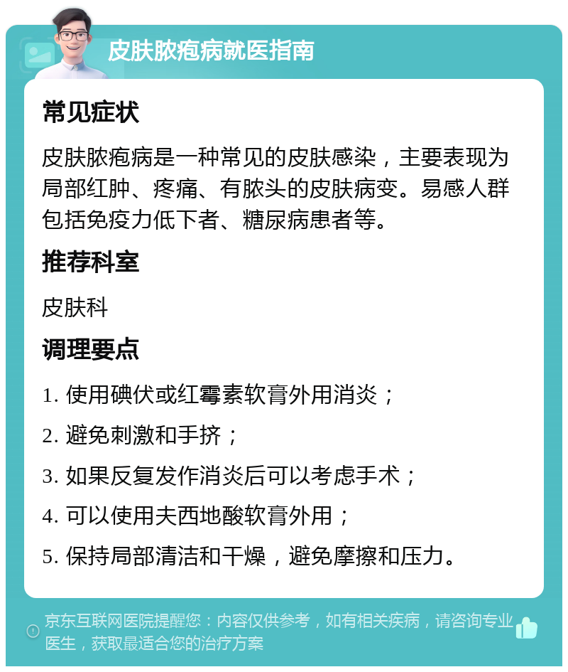 皮肤脓疱病就医指南 常见症状 皮肤脓疱病是一种常见的皮肤感染，主要表现为局部红肿、疼痛、有脓头的皮肤病变。易感人群包括免疫力低下者、糖尿病患者等。 推荐科室 皮肤科 调理要点 1. 使用碘伏或红霉素软膏外用消炎； 2. 避免刺激和手挤； 3. 如果反复发作消炎后可以考虑手术； 4. 可以使用夫西地酸软膏外用； 5. 保持局部清洁和干燥，避免摩擦和压力。