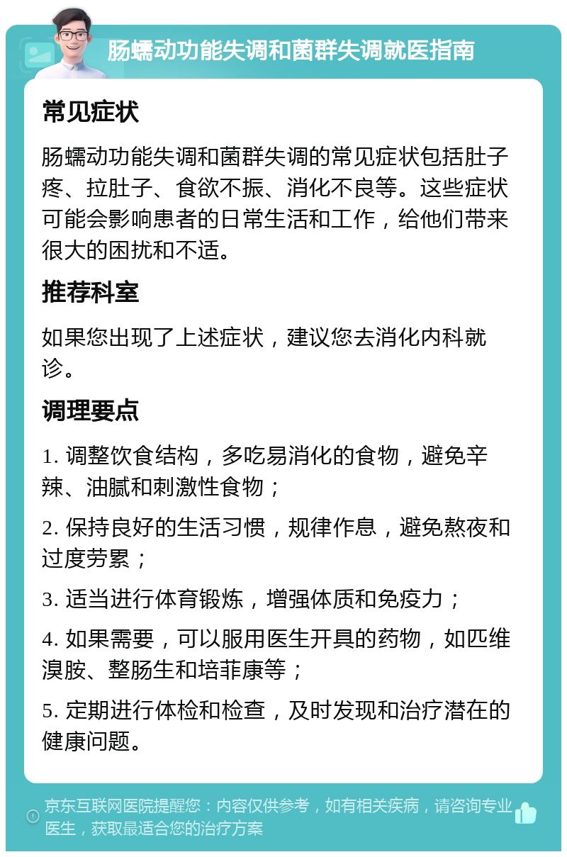 肠蠕动功能失调和菌群失调就医指南 常见症状 肠蠕动功能失调和菌群失调的常见症状包括肚子疼、拉肚子、食欲不振、消化不良等。这些症状可能会影响患者的日常生活和工作，给他们带来很大的困扰和不适。 推荐科室 如果您出现了上述症状，建议您去消化内科就诊。 调理要点 1. 调整饮食结构，多吃易消化的食物，避免辛辣、油腻和刺激性食物； 2. 保持良好的生活习惯，规律作息，避免熬夜和过度劳累； 3. 适当进行体育锻炼，增强体质和免疫力； 4. 如果需要，可以服用医生开具的药物，如匹维溴胺、整肠生和培菲康等； 5. 定期进行体检和检查，及时发现和治疗潜在的健康问题。