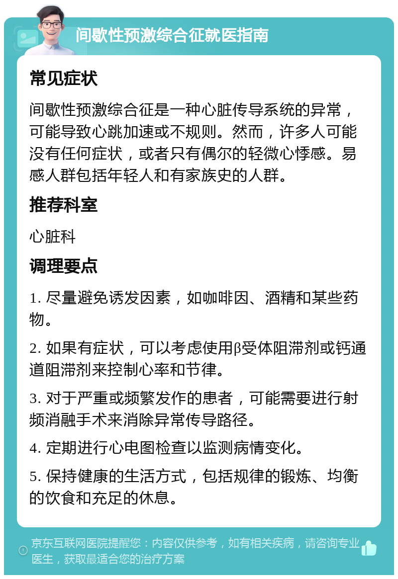 间歇性预激综合征就医指南 常见症状 间歇性预激综合征是一种心脏传导系统的异常，可能导致心跳加速或不规则。然而，许多人可能没有任何症状，或者只有偶尔的轻微心悸感。易感人群包括年轻人和有家族史的人群。 推荐科室 心脏科 调理要点 1. 尽量避免诱发因素，如咖啡因、酒精和某些药物。 2. 如果有症状，可以考虑使用β受体阻滞剂或钙通道阻滞剂来控制心率和节律。 3. 对于严重或频繁发作的患者，可能需要进行射频消融手术来消除异常传导路径。 4. 定期进行心电图检查以监测病情变化。 5. 保持健康的生活方式，包括规律的锻炼、均衡的饮食和充足的休息。