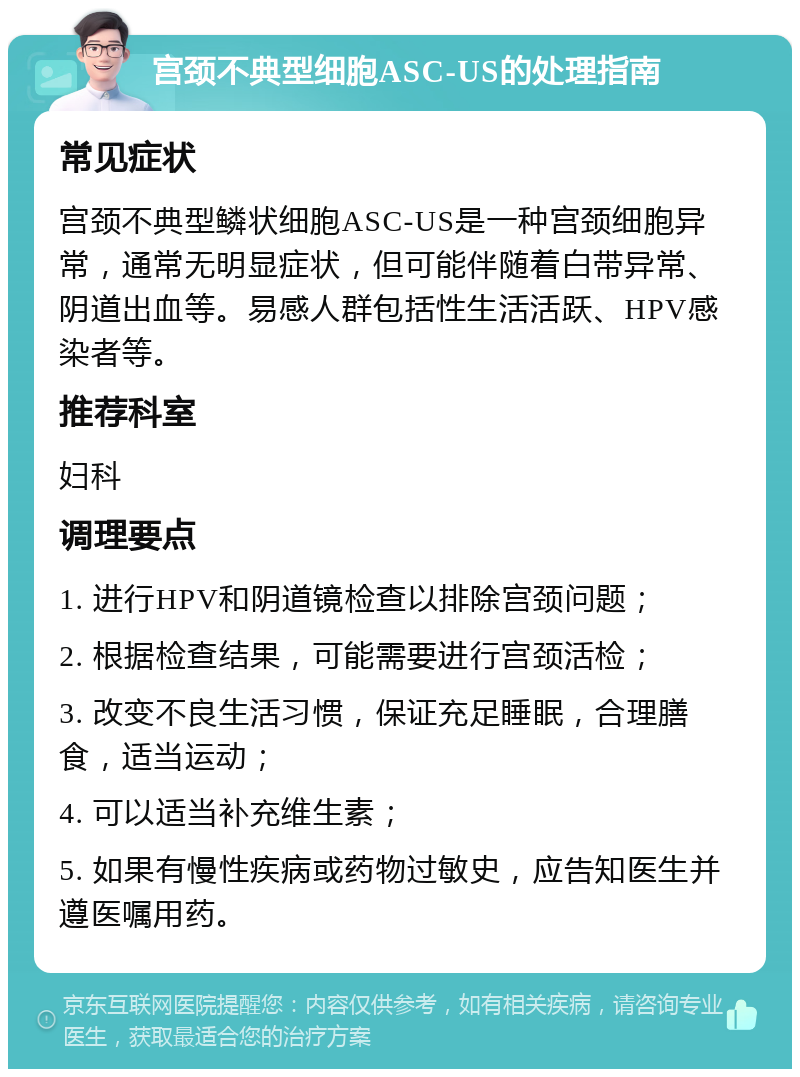 宫颈不典型细胞ASC-US的处理指南 常见症状 宫颈不典型鳞状细胞ASC-US是一种宫颈细胞异常，通常无明显症状，但可能伴随着白带异常、阴道出血等。易感人群包括性生活活跃、HPV感染者等。 推荐科室 妇科 调理要点 1. 进行HPV和阴道镜检查以排除宫颈问题； 2. 根据检查结果，可能需要进行宫颈活检； 3. 改变不良生活习惯，保证充足睡眠，合理膳食，适当运动； 4. 可以适当补充维生素； 5. 如果有慢性疾病或药物过敏史，应告知医生并遵医嘱用药。