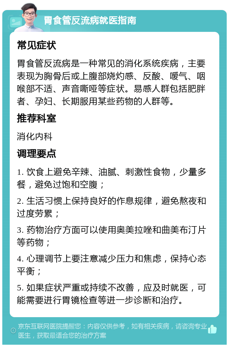 胃食管反流病就医指南 常见症状 胃食管反流病是一种常见的消化系统疾病，主要表现为胸骨后或上腹部烧灼感、反酸、嗳气、咽喉部不适、声音嘶哑等症状。易感人群包括肥胖者、孕妇、长期服用某些药物的人群等。 推荐科室 消化内科 调理要点 1. 饮食上避免辛辣、油腻、刺激性食物，少量多餐，避免过饱和空腹； 2. 生活习惯上保持良好的作息规律，避免熬夜和过度劳累； 3. 药物治疗方面可以使用奥美拉唑和曲美布汀片等药物； 4. 心理调节上要注意减少压力和焦虑，保持心态平衡； 5. 如果症状严重或持续不改善，应及时就医，可能需要进行胃镜检查等进一步诊断和治疗。