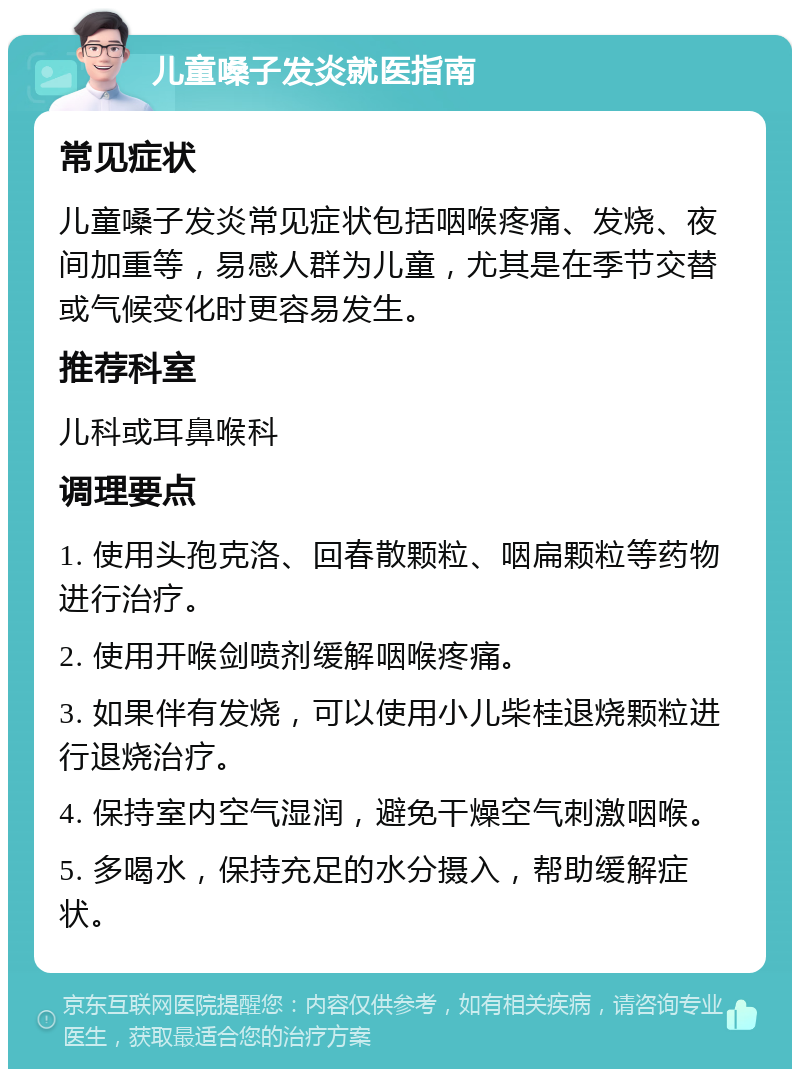 儿童嗓子发炎就医指南 常见症状 儿童嗓子发炎常见症状包括咽喉疼痛、发烧、夜间加重等，易感人群为儿童，尤其是在季节交替或气候变化时更容易发生。 推荐科室 儿科或耳鼻喉科 调理要点 1. 使用头孢克洛、回春散颗粒、咽扁颗粒等药物进行治疗。 2. 使用开喉剑喷剂缓解咽喉疼痛。 3. 如果伴有发烧，可以使用小儿柴桂退烧颗粒进行退烧治疗。 4. 保持室内空气湿润，避免干燥空气刺激咽喉。 5. 多喝水，保持充足的水分摄入，帮助缓解症状。