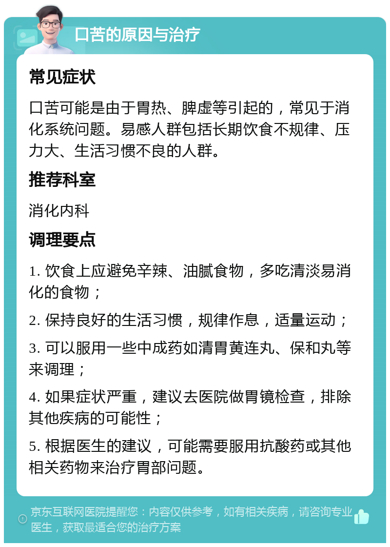 口苦的原因与治疗 常见症状 口苦可能是由于胃热、脾虚等引起的，常见于消化系统问题。易感人群包括长期饮食不规律、压力大、生活习惯不良的人群。 推荐科室 消化内科 调理要点 1. 饮食上应避免辛辣、油腻食物，多吃清淡易消化的食物； 2. 保持良好的生活习惯，规律作息，适量运动； 3. 可以服用一些中成药如清胃黄连丸、保和丸等来调理； 4. 如果症状严重，建议去医院做胃镜检查，排除其他疾病的可能性； 5. 根据医生的建议，可能需要服用抗酸药或其他相关药物来治疗胃部问题。