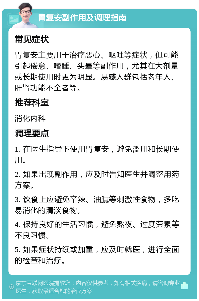 胃复安副作用及调理指南 常见症状 胃复安主要用于治疗恶心、呕吐等症状，但可能引起倦怠、嗜睡、头晕等副作用，尤其在大剂量或长期使用时更为明显。易感人群包括老年人、肝肾功能不全者等。 推荐科室 消化内科 调理要点 1. 在医生指导下使用胃复安，避免滥用和长期使用。 2. 如果出现副作用，应及时告知医生并调整用药方案。 3. 饮食上应避免辛辣、油腻等刺激性食物，多吃易消化的清淡食物。 4. 保持良好的生活习惯，避免熬夜、过度劳累等不良习惯。 5. 如果症状持续或加重，应及时就医，进行全面的检查和治疗。