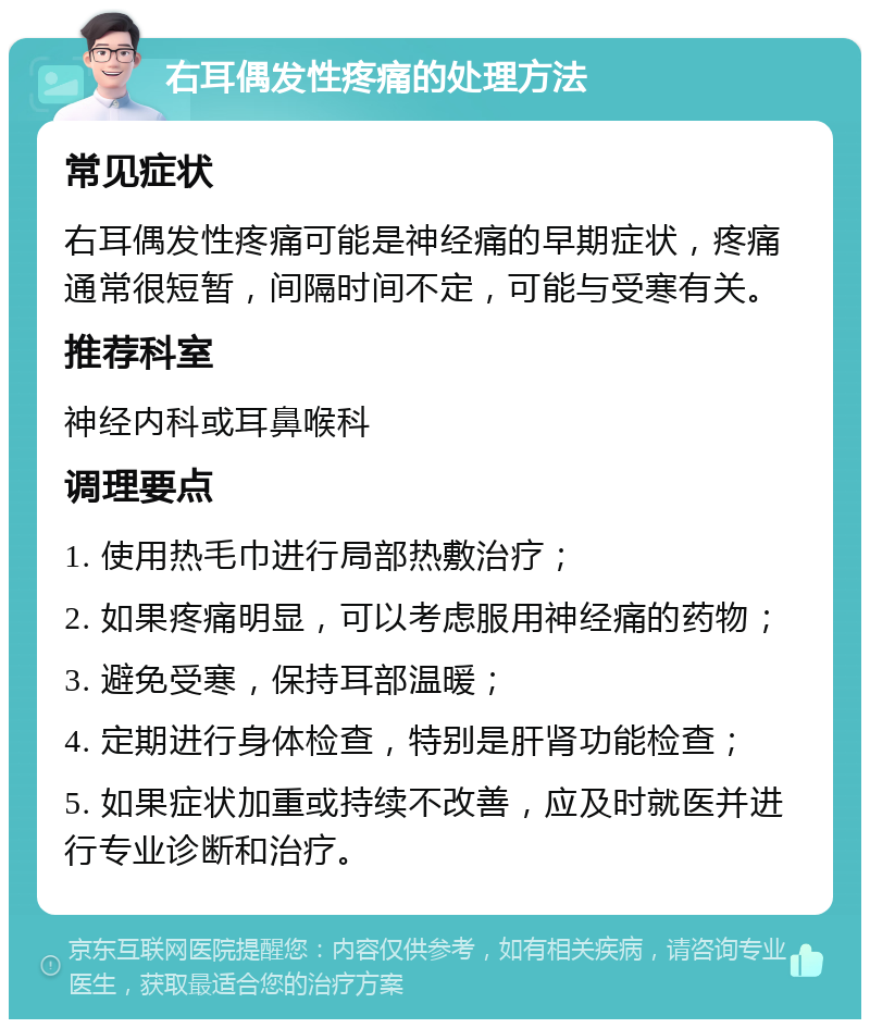 右耳偶发性疼痛的处理方法 常见症状 右耳偶发性疼痛可能是神经痛的早期症状，疼痛通常很短暂，间隔时间不定，可能与受寒有关。 推荐科室 神经内科或耳鼻喉科 调理要点 1. 使用热毛巾进行局部热敷治疗； 2. 如果疼痛明显，可以考虑服用神经痛的药物； 3. 避免受寒，保持耳部温暖； 4. 定期进行身体检查，特别是肝肾功能检查； 5. 如果症状加重或持续不改善，应及时就医并进行专业诊断和治疗。