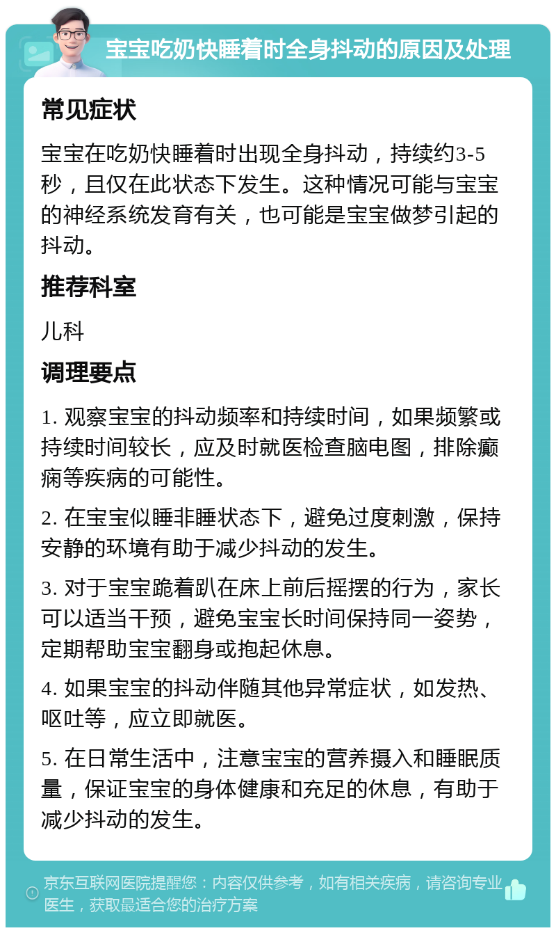 宝宝吃奶快睡着时全身抖动的原因及处理 常见症状 宝宝在吃奶快睡着时出现全身抖动，持续约3-5秒，且仅在此状态下发生。这种情况可能与宝宝的神经系统发育有关，也可能是宝宝做梦引起的抖动。 推荐科室 儿科 调理要点 1. 观察宝宝的抖动频率和持续时间，如果频繁或持续时间较长，应及时就医检查脑电图，排除癫痫等疾病的可能性。 2. 在宝宝似睡非睡状态下，避免过度刺激，保持安静的环境有助于减少抖动的发生。 3. 对于宝宝跪着趴在床上前后摇摆的行为，家长可以适当干预，避免宝宝长时间保持同一姿势，定期帮助宝宝翻身或抱起休息。 4. 如果宝宝的抖动伴随其他异常症状，如发热、呕吐等，应立即就医。 5. 在日常生活中，注意宝宝的营养摄入和睡眠质量，保证宝宝的身体健康和充足的休息，有助于减少抖动的发生。