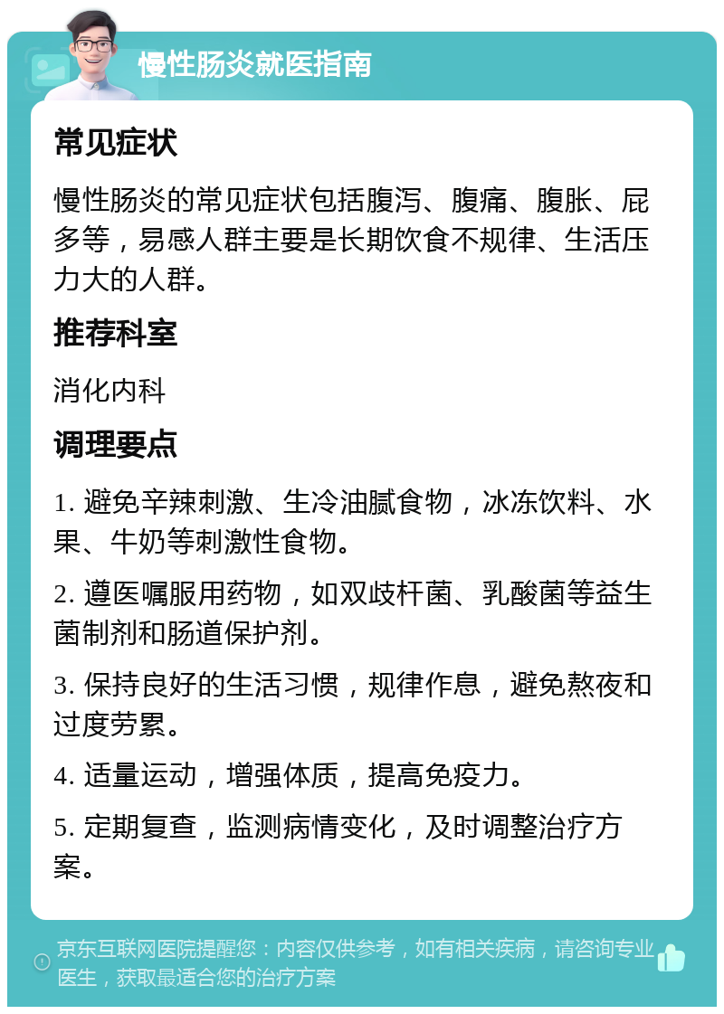 慢性肠炎就医指南 常见症状 慢性肠炎的常见症状包括腹泻、腹痛、腹胀、屁多等，易感人群主要是长期饮食不规律、生活压力大的人群。 推荐科室 消化内科 调理要点 1. 避免辛辣刺激、生冷油腻食物，冰冻饮料、水果、牛奶等刺激性食物。 2. 遵医嘱服用药物，如双歧杆菌、乳酸菌等益生菌制剂和肠道保护剂。 3. 保持良好的生活习惯，规律作息，避免熬夜和过度劳累。 4. 适量运动，增强体质，提高免疫力。 5. 定期复查，监测病情变化，及时调整治疗方案。