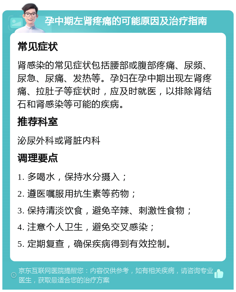 孕中期左肾疼痛的可能原因及治疗指南 常见症状 肾感染的常见症状包括腰部或腹部疼痛、尿频、尿急、尿痛、发热等。孕妇在孕中期出现左肾疼痛、拉肚子等症状时，应及时就医，以排除肾结石和肾感染等可能的疾病。 推荐科室 泌尿外科或肾脏内科 调理要点 1. 多喝水，保持水分摄入； 2. 遵医嘱服用抗生素等药物； 3. 保持清淡饮食，避免辛辣、刺激性食物； 4. 注意个人卫生，避免交叉感染； 5. 定期复查，确保疾病得到有效控制。