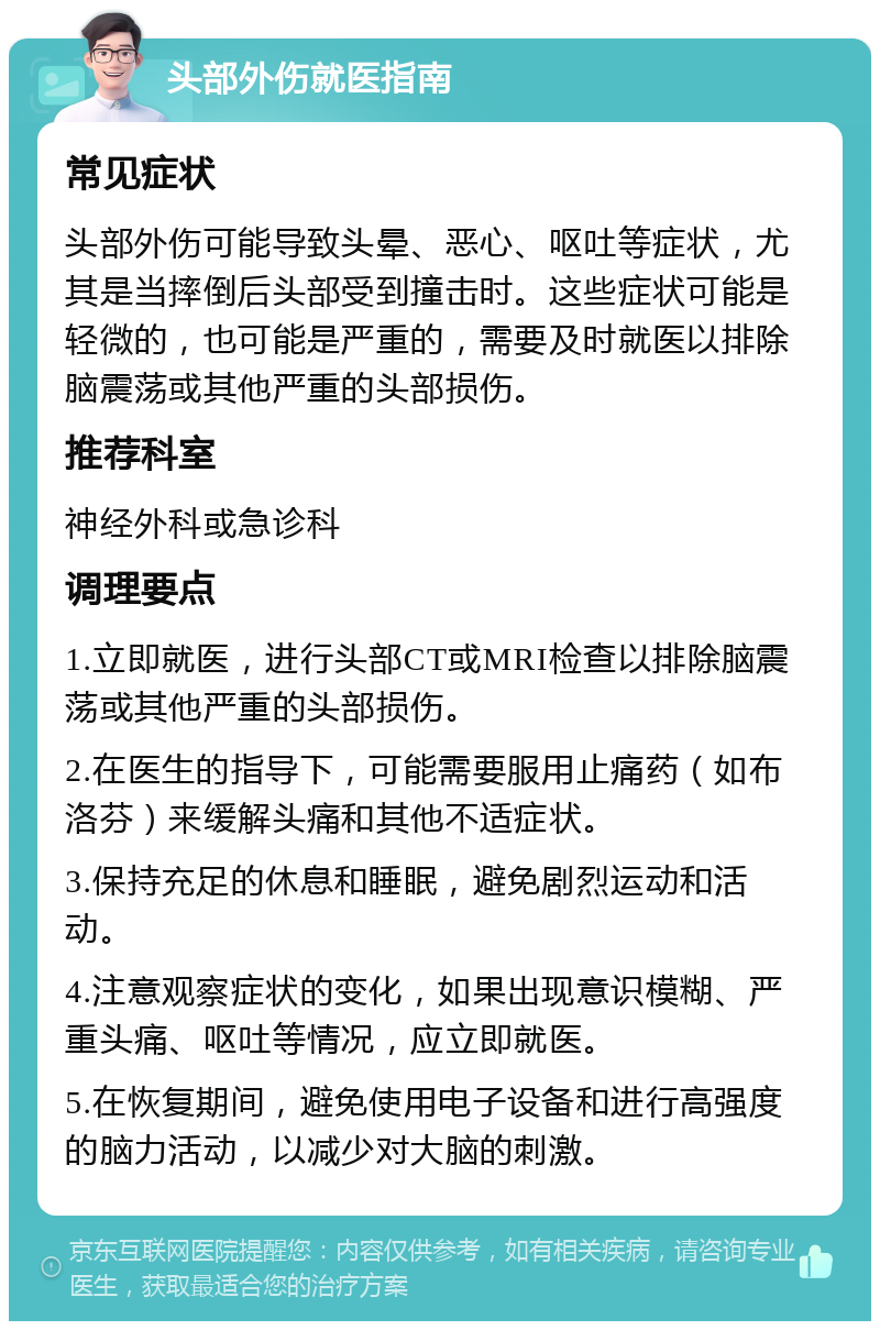 头部外伤就医指南 常见症状 头部外伤可能导致头晕、恶心、呕吐等症状，尤其是当摔倒后头部受到撞击时。这些症状可能是轻微的，也可能是严重的，需要及时就医以排除脑震荡或其他严重的头部损伤。 推荐科室 神经外科或急诊科 调理要点 1.立即就医，进行头部CT或MRI检查以排除脑震荡或其他严重的头部损伤。 2.在医生的指导下，可能需要服用止痛药（如布洛芬）来缓解头痛和其他不适症状。 3.保持充足的休息和睡眠，避免剧烈运动和活动。 4.注意观察症状的变化，如果出现意识模糊、严重头痛、呕吐等情况，应立即就医。 5.在恢复期间，避免使用电子设备和进行高强度的脑力活动，以减少对大脑的刺激。