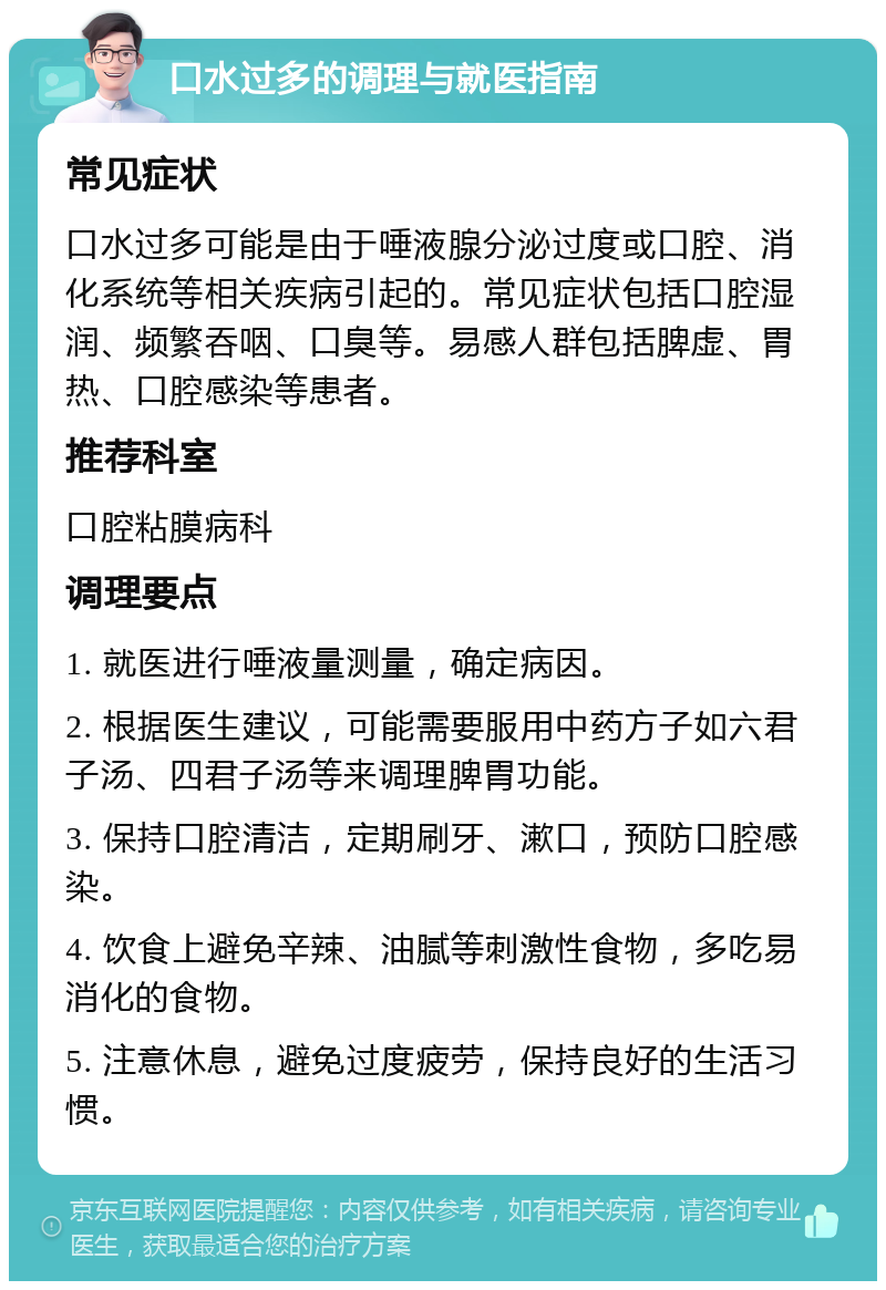 口水过多的调理与就医指南 常见症状 口水过多可能是由于唾液腺分泌过度或口腔、消化系统等相关疾病引起的。常见症状包括口腔湿润、频繁吞咽、口臭等。易感人群包括脾虚、胃热、口腔感染等患者。 推荐科室 口腔粘膜病科 调理要点 1. 就医进行唾液量测量，确定病因。 2. 根据医生建议，可能需要服用中药方子如六君子汤、四君子汤等来调理脾胃功能。 3. 保持口腔清洁，定期刷牙、漱口，预防口腔感染。 4. 饮食上避免辛辣、油腻等刺激性食物，多吃易消化的食物。 5. 注意休息，避免过度疲劳，保持良好的生活习惯。