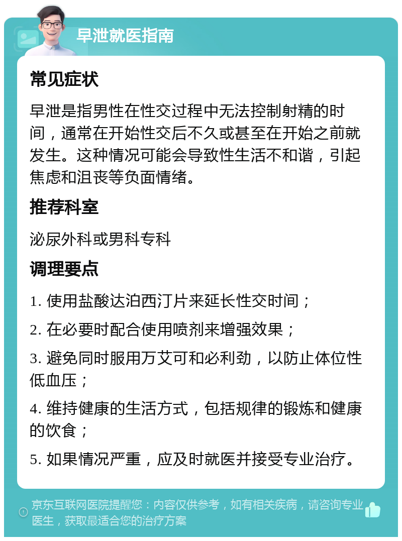 早泄就医指南 常见症状 早泄是指男性在性交过程中无法控制射精的时间，通常在开始性交后不久或甚至在开始之前就发生。这种情况可能会导致性生活不和谐，引起焦虑和沮丧等负面情绪。 推荐科室 泌尿外科或男科专科 调理要点 1. 使用盐酸达泊西汀片来延长性交时间； 2. 在必要时配合使用喷剂来增强效果； 3. 避免同时服用万艾可和必利劲，以防止体位性低血压； 4. 维持健康的生活方式，包括规律的锻炼和健康的饮食； 5. 如果情况严重，应及时就医并接受专业治疗。