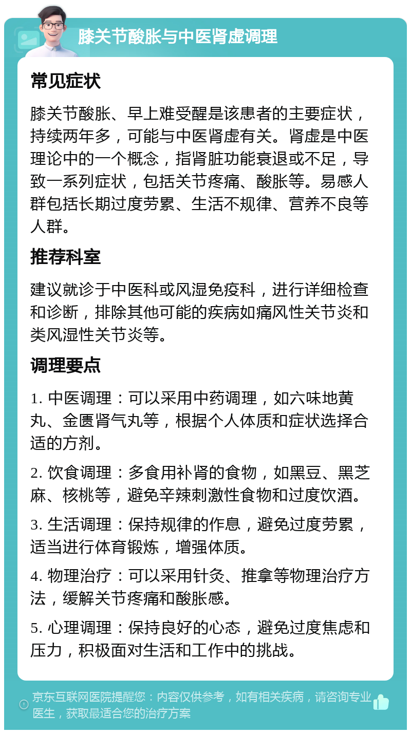 膝关节酸胀与中医肾虚调理 常见症状 膝关节酸胀、早上难受醒是该患者的主要症状，持续两年多，可能与中医肾虚有关。肾虚是中医理论中的一个概念，指肾脏功能衰退或不足，导致一系列症状，包括关节疼痛、酸胀等。易感人群包括长期过度劳累、生活不规律、营养不良等人群。 推荐科室 建议就诊于中医科或风湿免疫科，进行详细检查和诊断，排除其他可能的疾病如痛风性关节炎和类风湿性关节炎等。 调理要点 1. 中医调理：可以采用中药调理，如六味地黄丸、金匮肾气丸等，根据个人体质和症状选择合适的方剂。 2. 饮食调理：多食用补肾的食物，如黑豆、黑芝麻、核桃等，避免辛辣刺激性食物和过度饮酒。 3. 生活调理：保持规律的作息，避免过度劳累，适当进行体育锻炼，增强体质。 4. 物理治疗：可以采用针灸、推拿等物理治疗方法，缓解关节疼痛和酸胀感。 5. 心理调理：保持良好的心态，避免过度焦虑和压力，积极面对生活和工作中的挑战。