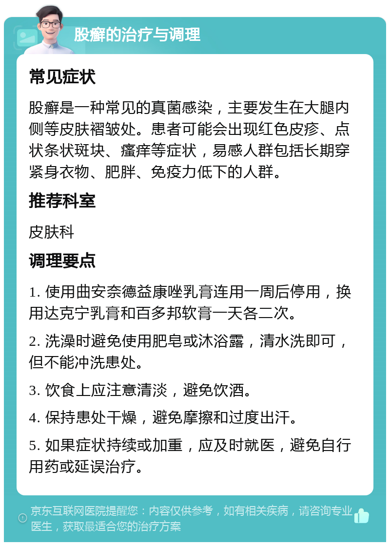 股癣的治疗与调理 常见症状 股癣是一种常见的真菌感染，主要发生在大腿内侧等皮肤褶皱处。患者可能会出现红色皮疹、点状条状斑块、瘙痒等症状，易感人群包括长期穿紧身衣物、肥胖、免疫力低下的人群。 推荐科室 皮肤科 调理要点 1. 使用曲安奈德益康唑乳膏连用一周后停用，换用达克宁乳膏和百多邦软膏一天各二次。 2. 洗澡时避免使用肥皂或沐浴露，清水洗即可，但不能冲洗患处。 3. 饮食上应注意清淡，避免饮酒。 4. 保持患处干燥，避免摩擦和过度出汗。 5. 如果症状持续或加重，应及时就医，避免自行用药或延误治疗。