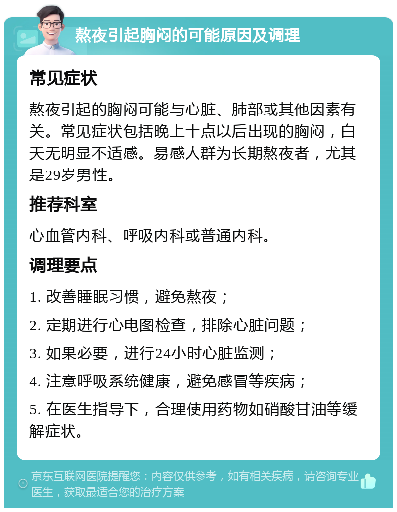 熬夜引起胸闷的可能原因及调理 常见症状 熬夜引起的胸闷可能与心脏、肺部或其他因素有关。常见症状包括晚上十点以后出现的胸闷，白天无明显不适感。易感人群为长期熬夜者，尤其是29岁男性。 推荐科室 心血管内科、呼吸内科或普通内科。 调理要点 1. 改善睡眠习惯，避免熬夜； 2. 定期进行心电图检查，排除心脏问题； 3. 如果必要，进行24小时心脏监测； 4. 注意呼吸系统健康，避免感冒等疾病； 5. 在医生指导下，合理使用药物如硝酸甘油等缓解症状。