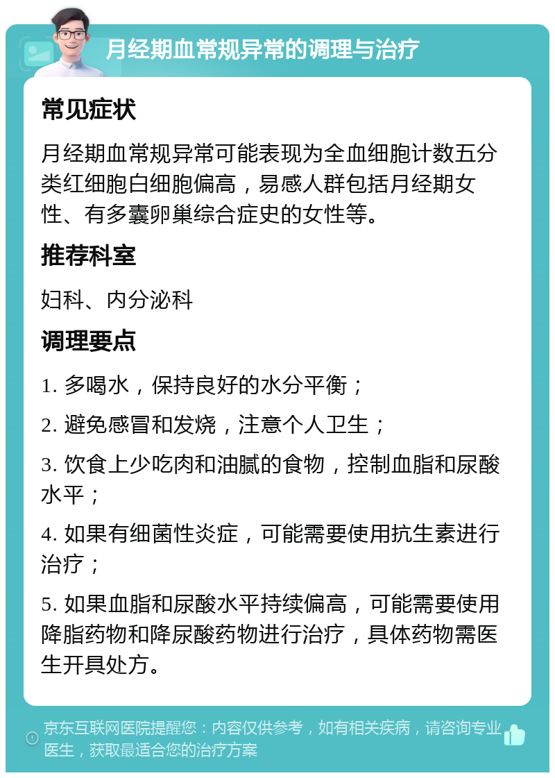 月经期血常规异常的调理与治疗 常见症状 月经期血常规异常可能表现为全血细胞计数五分类红细胞白细胞偏高，易感人群包括月经期女性、有多囊卵巢综合症史的女性等。 推荐科室 妇科、内分泌科 调理要点 1. 多喝水，保持良好的水分平衡； 2. 避免感冒和发烧，注意个人卫生； 3. 饮食上少吃肉和油腻的食物，控制血脂和尿酸水平； 4. 如果有细菌性炎症，可能需要使用抗生素进行治疗； 5. 如果血脂和尿酸水平持续偏高，可能需要使用降脂药物和降尿酸药物进行治疗，具体药物需医生开具处方。