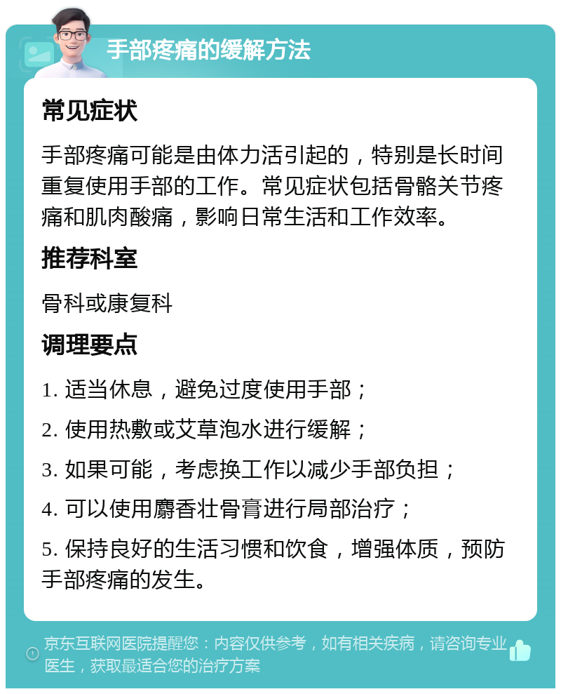 手部疼痛的缓解方法 常见症状 手部疼痛可能是由体力活引起的，特别是长时间重复使用手部的工作。常见症状包括骨骼关节疼痛和肌肉酸痛，影响日常生活和工作效率。 推荐科室 骨科或康复科 调理要点 1. 适当休息，避免过度使用手部； 2. 使用热敷或艾草泡水进行缓解； 3. 如果可能，考虑换工作以减少手部负担； 4. 可以使用麝香壮骨膏进行局部治疗； 5. 保持良好的生活习惯和饮食，增强体质，预防手部疼痛的发生。