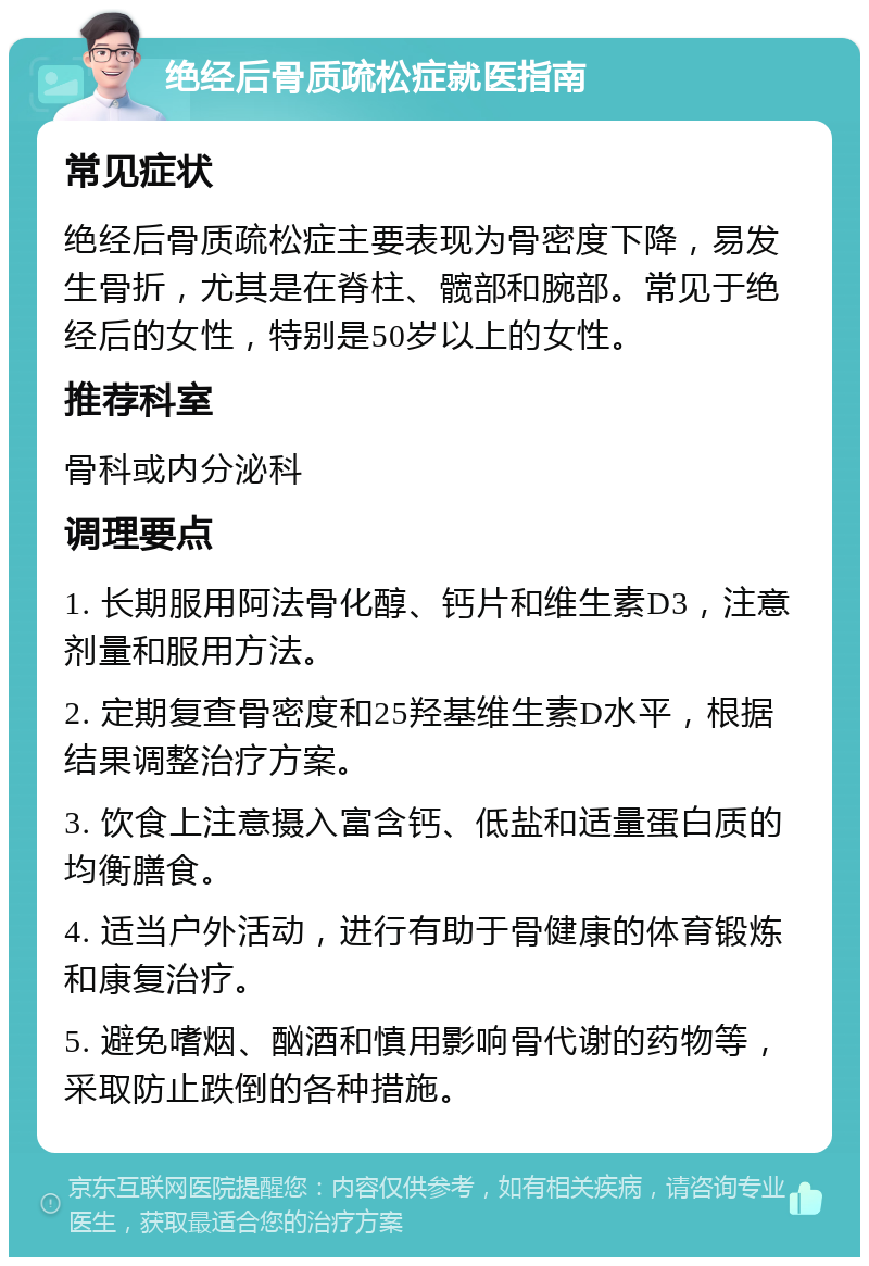 绝经后骨质疏松症就医指南 常见症状 绝经后骨质疏松症主要表现为骨密度下降，易发生骨折，尤其是在脊柱、髋部和腕部。常见于绝经后的女性，特别是50岁以上的女性。 推荐科室 骨科或内分泌科 调理要点 1. 长期服用阿法骨化醇、钙片和维生素D3，注意剂量和服用方法。 2. 定期复查骨密度和25羟基维生素D水平，根据结果调整治疗方案。 3. 饮食上注意摄入富含钙、低盐和适量蛋白质的均衡膳食。 4. 适当户外活动，进行有助于骨健康的体育锻炼和康复治疗。 5. 避免嗜烟、酗酒和慎用影响骨代谢的药物等，采取防止跌倒的各种措施。