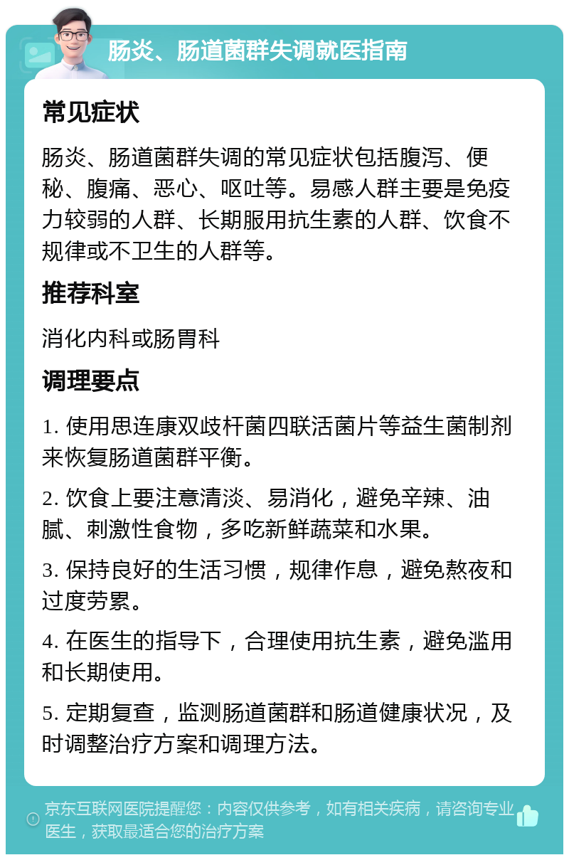 肠炎、肠道菌群失调就医指南 常见症状 肠炎、肠道菌群失调的常见症状包括腹泻、便秘、腹痛、恶心、呕吐等。易感人群主要是免疫力较弱的人群、长期服用抗生素的人群、饮食不规律或不卫生的人群等。 推荐科室 消化内科或肠胃科 调理要点 1. 使用思连康双歧杆菌四联活菌片等益生菌制剂来恢复肠道菌群平衡。 2. 饮食上要注意清淡、易消化，避免辛辣、油腻、刺激性食物，多吃新鲜蔬菜和水果。 3. 保持良好的生活习惯，规律作息，避免熬夜和过度劳累。 4. 在医生的指导下，合理使用抗生素，避免滥用和长期使用。 5. 定期复查，监测肠道菌群和肠道健康状况，及时调整治疗方案和调理方法。