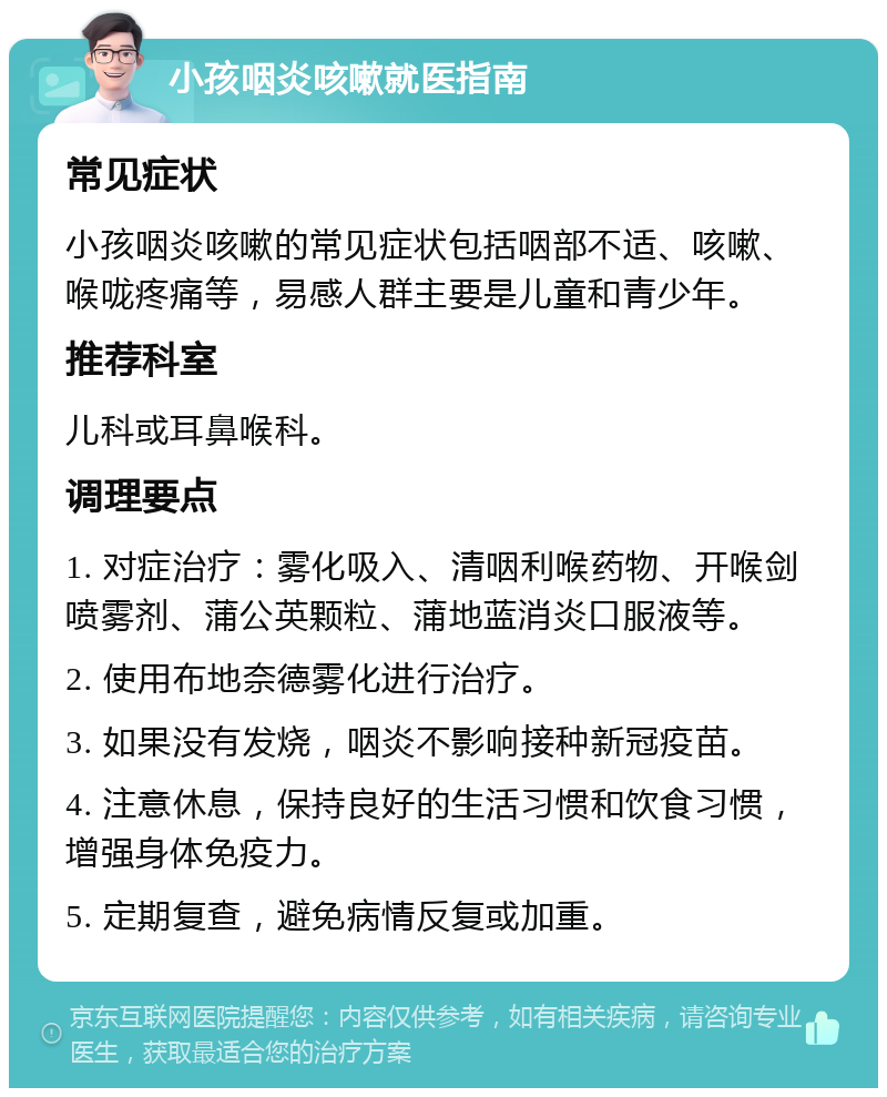 小孩咽炎咳嗽就医指南 常见症状 小孩咽炎咳嗽的常见症状包括咽部不适、咳嗽、喉咙疼痛等，易感人群主要是儿童和青少年。 推荐科室 儿科或耳鼻喉科。 调理要点 1. 对症治疗：雾化吸入、清咽利喉药物、开喉剑喷雾剂、蒲公英颗粒、蒲地蓝消炎口服液等。 2. 使用布地奈德雾化进行治疗。 3. 如果没有发烧，咽炎不影响接种新冠疫苗。 4. 注意休息，保持良好的生活习惯和饮食习惯，增强身体免疫力。 5. 定期复查，避免病情反复或加重。