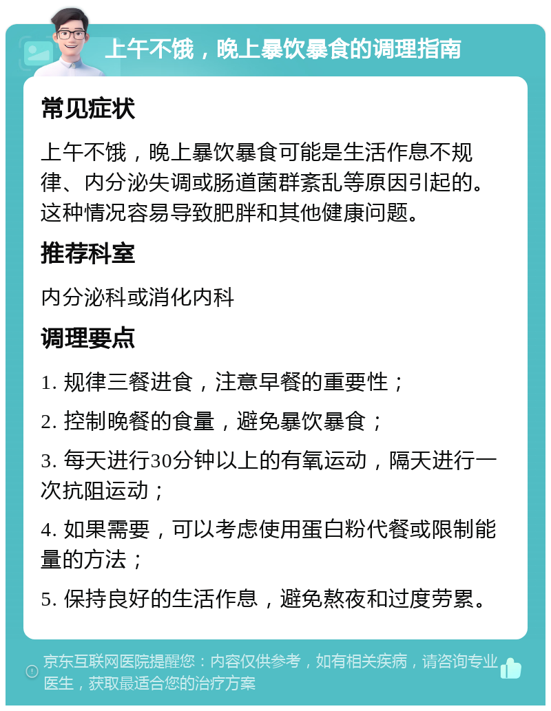 上午不饿，晚上暴饮暴食的调理指南 常见症状 上午不饿，晚上暴饮暴食可能是生活作息不规律、内分泌失调或肠道菌群紊乱等原因引起的。这种情况容易导致肥胖和其他健康问题。 推荐科室 内分泌科或消化内科 调理要点 1. 规律三餐进食，注意早餐的重要性； 2. 控制晚餐的食量，避免暴饮暴食； 3. 每天进行30分钟以上的有氧运动，隔天进行一次抗阻运动； 4. 如果需要，可以考虑使用蛋白粉代餐或限制能量的方法； 5. 保持良好的生活作息，避免熬夜和过度劳累。