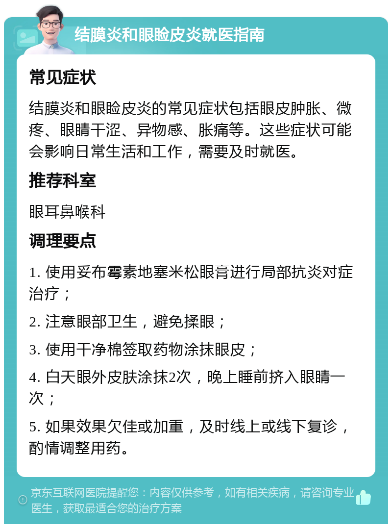 结膜炎和眼睑皮炎就医指南 常见症状 结膜炎和眼睑皮炎的常见症状包括眼皮肿胀、微疼、眼睛干涩、异物感、胀痛等。这些症状可能会影响日常生活和工作，需要及时就医。 推荐科室 眼耳鼻喉科 调理要点 1. 使用妥布霉素地塞米松眼膏进行局部抗炎对症治疗； 2. 注意眼部卫生，避免揉眼； 3. 使用干净棉签取药物涂抹眼皮； 4. 白天眼外皮肤涂抹2次，晚上睡前挤入眼睛一次； 5. 如果效果欠佳或加重，及时线上或线下复诊，酌情调整用药。