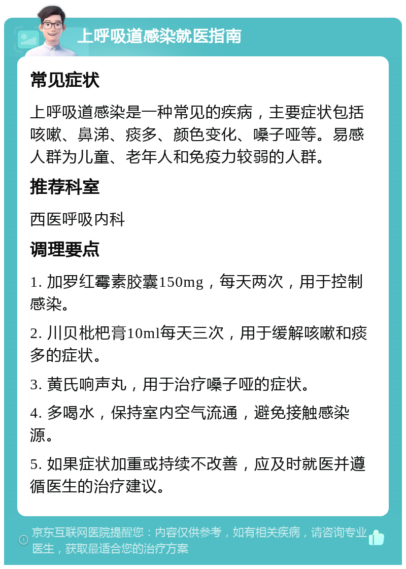 上呼吸道感染就医指南 常见症状 上呼吸道感染是一种常见的疾病，主要症状包括咳嗽、鼻涕、痰多、颜色变化、嗓子哑等。易感人群为儿童、老年人和免疫力较弱的人群。 推荐科室 西医呼吸内科 调理要点 1. 加罗红霉素胶囊150mg，每天两次，用于控制感染。 2. 川贝枇杷膏10ml每天三次，用于缓解咳嗽和痰多的症状。 3. 黄氏响声丸，用于治疗嗓子哑的症状。 4. 多喝水，保持室内空气流通，避免接触感染源。 5. 如果症状加重或持续不改善，应及时就医并遵循医生的治疗建议。