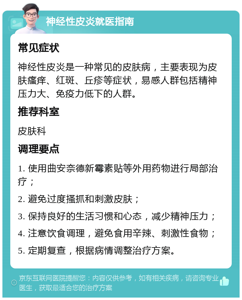 神经性皮炎就医指南 常见症状 神经性皮炎是一种常见的皮肤病，主要表现为皮肤瘙痒、红斑、丘疹等症状，易感人群包括精神压力大、免疫力低下的人群。 推荐科室 皮肤科 调理要点 1. 使用曲安奈德新霉素贴等外用药物进行局部治疗； 2. 避免过度搔抓和刺激皮肤； 3. 保持良好的生活习惯和心态，减少精神压力； 4. 注意饮食调理，避免食用辛辣、刺激性食物； 5. 定期复查，根据病情调整治疗方案。