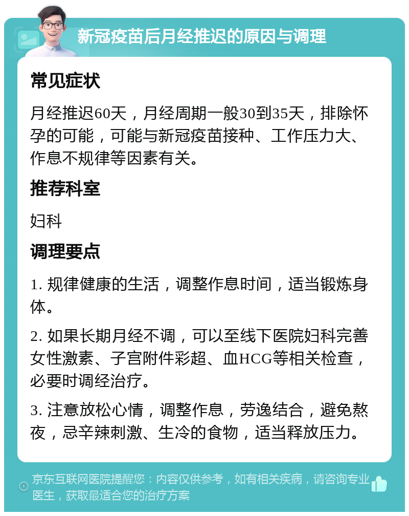 新冠疫苗后月经推迟的原因与调理 常见症状 月经推迟60天，月经周期一般30到35天，排除怀孕的可能，可能与新冠疫苗接种、工作压力大、作息不规律等因素有关。 推荐科室 妇科 调理要点 1. 规律健康的生活，调整作息时间，适当锻炼身体。 2. 如果长期月经不调，可以至线下医院妇科完善女性激素、子宫附件彩超、血HCG等相关检查，必要时调经治疗。 3. 注意放松心情，调整作息，劳逸结合，避免熬夜，忌辛辣刺激、生冷的食物，适当释放压力。