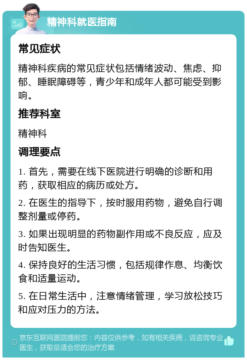 精神科就医指南 常见症状 精神科疾病的常见症状包括情绪波动、焦虑、抑郁、睡眠障碍等，青少年和成年人都可能受到影响。 推荐科室 精神科 调理要点 1. 首先，需要在线下医院进行明确的诊断和用药，获取相应的病历或处方。 2. 在医生的指导下，按时服用药物，避免自行调整剂量或停药。 3. 如果出现明显的药物副作用或不良反应，应及时告知医生。 4. 保持良好的生活习惯，包括规律作息、均衡饮食和适量运动。 5. 在日常生活中，注意情绪管理，学习放松技巧和应对压力的方法。