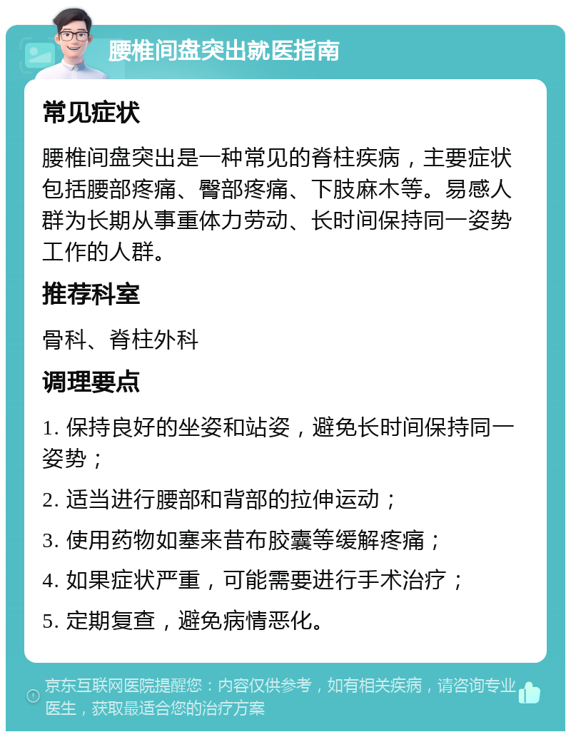 腰椎间盘突出就医指南 常见症状 腰椎间盘突出是一种常见的脊柱疾病，主要症状包括腰部疼痛、臀部疼痛、下肢麻木等。易感人群为长期从事重体力劳动、长时间保持同一姿势工作的人群。 推荐科室 骨科、脊柱外科 调理要点 1. 保持良好的坐姿和站姿，避免长时间保持同一姿势； 2. 适当进行腰部和背部的拉伸运动； 3. 使用药物如塞来昔布胶囊等缓解疼痛； 4. 如果症状严重，可能需要进行手术治疗； 5. 定期复查，避免病情恶化。