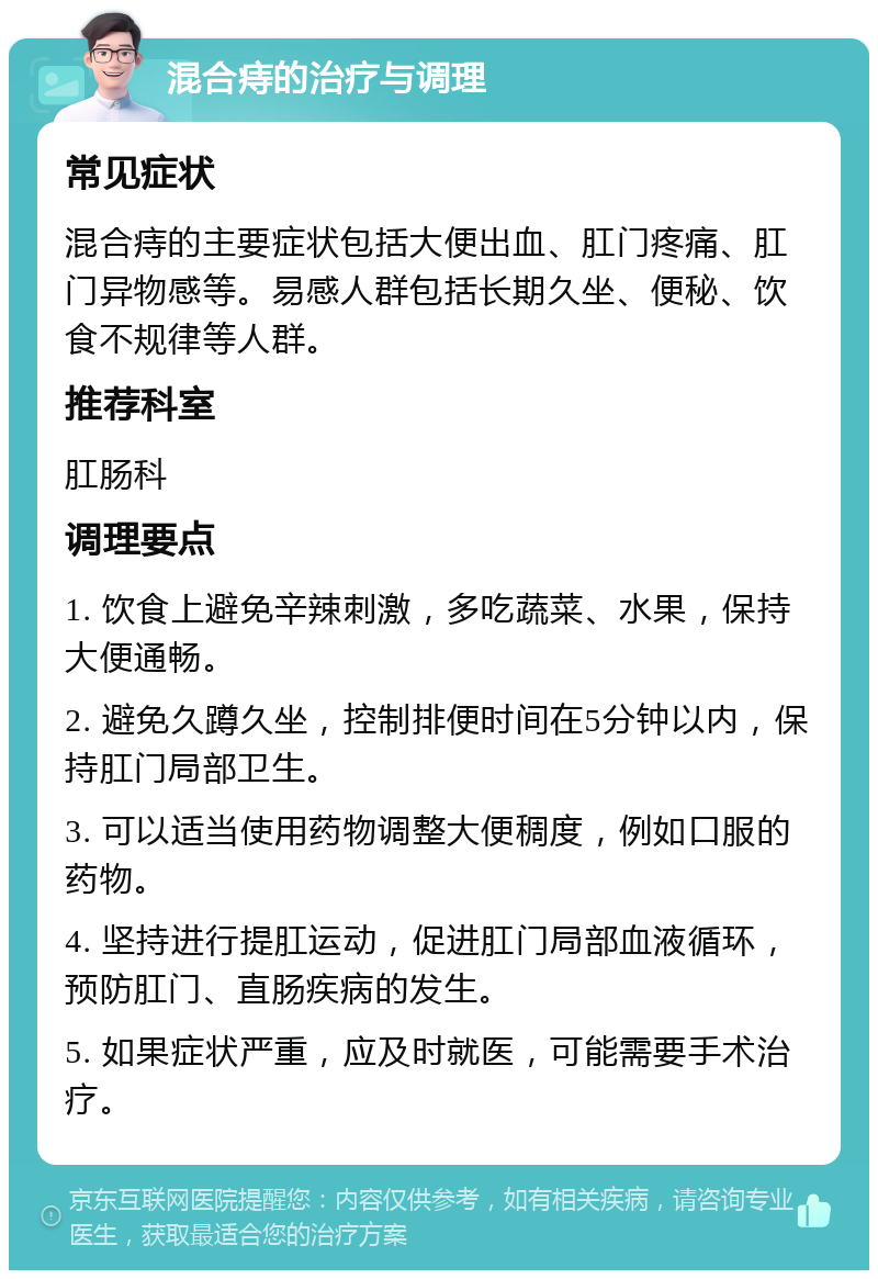 混合痔的治疗与调理 常见症状 混合痔的主要症状包括大便出血、肛门疼痛、肛门异物感等。易感人群包括长期久坐、便秘、饮食不规律等人群。 推荐科室 肛肠科 调理要点 1. 饮食上避免辛辣刺激，多吃蔬菜、水果，保持大便通畅。 2. 避免久蹲久坐，控制排便时间在5分钟以内，保持肛门局部卫生。 3. 可以适当使用药物调整大便稠度，例如口服的药物。 4. 坚持进行提肛运动，促进肛门局部血液循环，预防肛门、直肠疾病的发生。 5. 如果症状严重，应及时就医，可能需要手术治疗。