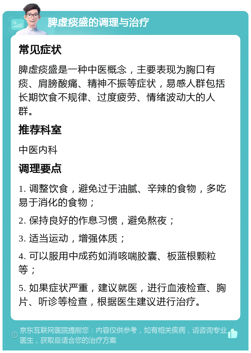 脾虚痰盛的调理与治疗 常见症状 脾虚痰盛是一种中医概念，主要表现为胸口有痰、肩膀酸痛、精神不振等症状，易感人群包括长期饮食不规律、过度疲劳、情绪波动大的人群。 推荐科室 中医内科 调理要点 1. 调整饮食，避免过于油腻、辛辣的食物，多吃易于消化的食物； 2. 保持良好的作息习惯，避免熬夜； 3. 适当运动，增强体质； 4. 可以服用中成药如消咳喘胶囊、板蓝根颗粒等； 5. 如果症状严重，建议就医，进行血液检查、胸片、听诊等检查，根据医生建议进行治疗。