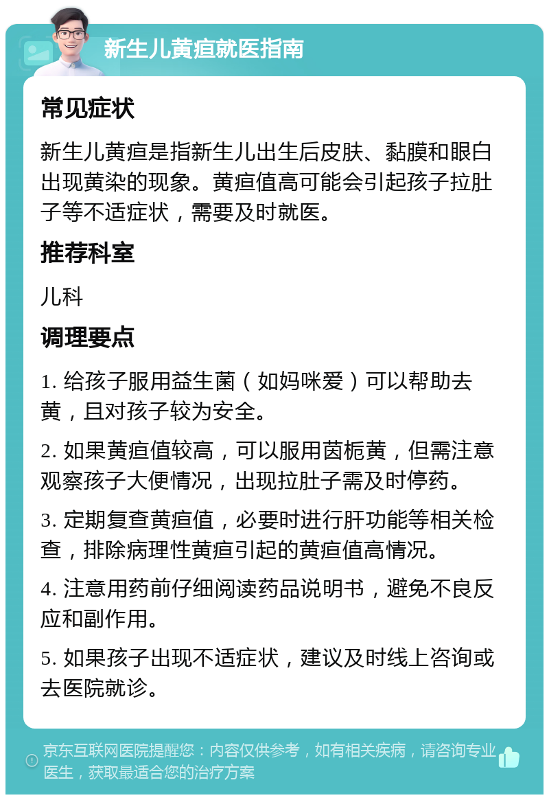 新生儿黄疸就医指南 常见症状 新生儿黄疸是指新生儿出生后皮肤、黏膜和眼白出现黄染的现象。黄疸值高可能会引起孩子拉肚子等不适症状，需要及时就医。 推荐科室 儿科 调理要点 1. 给孩子服用益生菌（如妈咪爱）可以帮助去黄，且对孩子较为安全。 2. 如果黄疸值较高，可以服用茵栀黄，但需注意观察孩子大便情况，出现拉肚子需及时停药。 3. 定期复查黄疸值，必要时进行肝功能等相关检查，排除病理性黄疸引起的黄疸值高情况。 4. 注意用药前仔细阅读药品说明书，避免不良反应和副作用。 5. 如果孩子出现不适症状，建议及时线上咨询或去医院就诊。