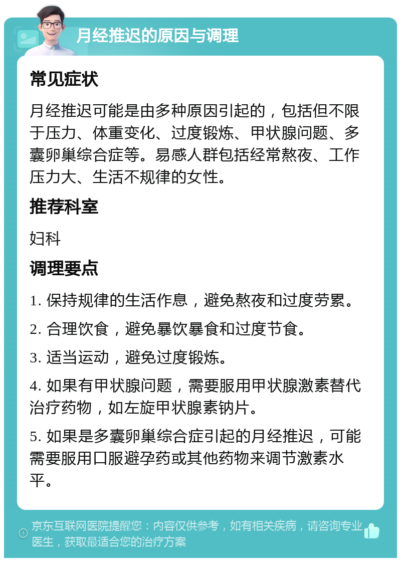 月经推迟的原因与调理 常见症状 月经推迟可能是由多种原因引起的，包括但不限于压力、体重变化、过度锻炼、甲状腺问题、多囊卵巢综合症等。易感人群包括经常熬夜、工作压力大、生活不规律的女性。 推荐科室 妇科 调理要点 1. 保持规律的生活作息，避免熬夜和过度劳累。 2. 合理饮食，避免暴饮暴食和过度节食。 3. 适当运动，避免过度锻炼。 4. 如果有甲状腺问题，需要服用甲状腺激素替代治疗药物，如左旋甲状腺素钠片。 5. 如果是多囊卵巢综合症引起的月经推迟，可能需要服用口服避孕药或其他药物来调节激素水平。