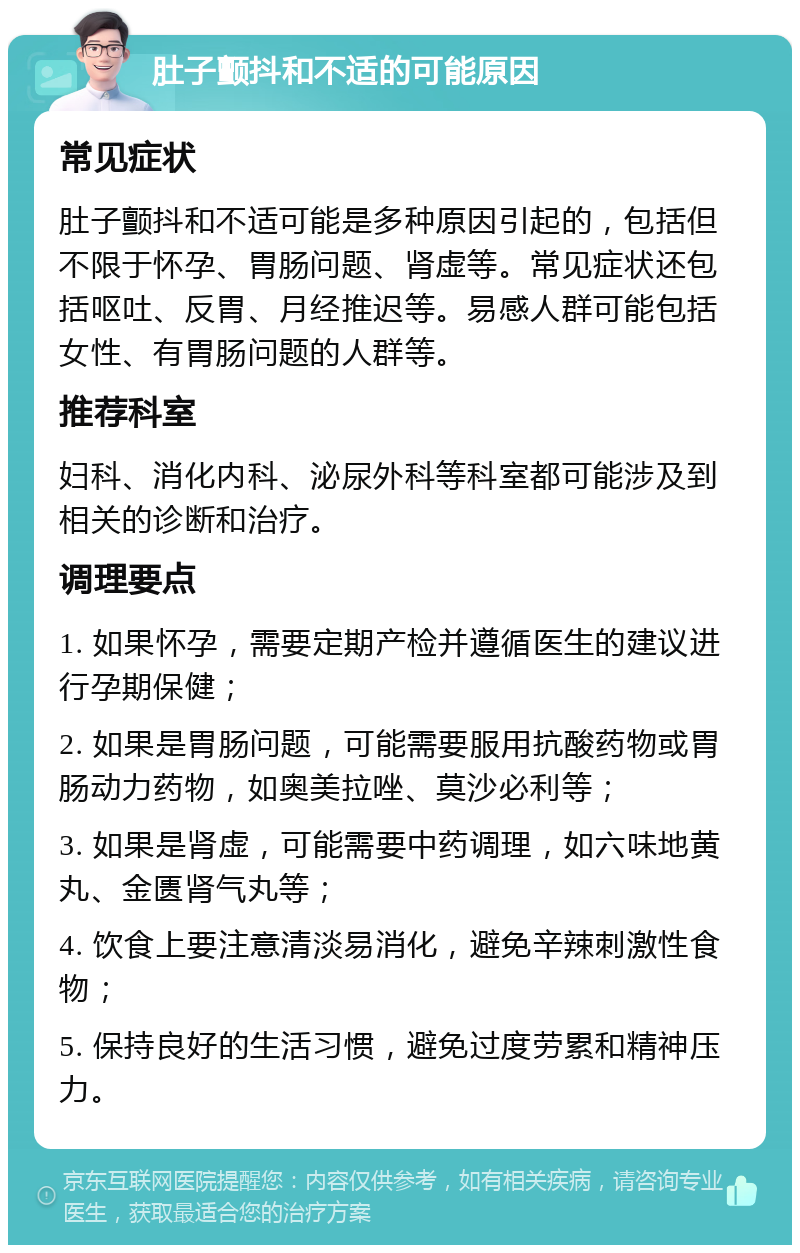 肚子颤抖和不适的可能原因 常见症状 肚子颤抖和不适可能是多种原因引起的，包括但不限于怀孕、胃肠问题、肾虚等。常见症状还包括呕吐、反胃、月经推迟等。易感人群可能包括女性、有胃肠问题的人群等。 推荐科室 妇科、消化内科、泌尿外科等科室都可能涉及到相关的诊断和治疗。 调理要点 1. 如果怀孕，需要定期产检并遵循医生的建议进行孕期保健； 2. 如果是胃肠问题，可能需要服用抗酸药物或胃肠动力药物，如奥美拉唑、莫沙必利等； 3. 如果是肾虚，可能需要中药调理，如六味地黄丸、金匮肾气丸等； 4. 饮食上要注意清淡易消化，避免辛辣刺激性食物； 5. 保持良好的生活习惯，避免过度劳累和精神压力。