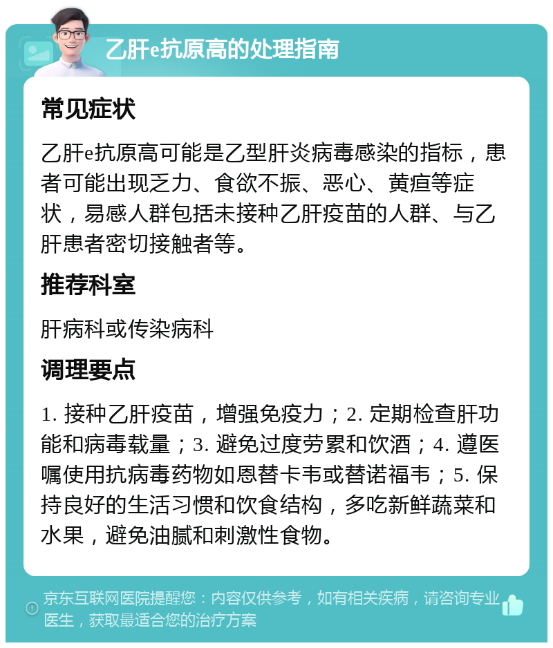 乙肝e抗原高的处理指南 常见症状 乙肝e抗原高可能是乙型肝炎病毒感染的指标，患者可能出现乏力、食欲不振、恶心、黄疸等症状，易感人群包括未接种乙肝疫苗的人群、与乙肝患者密切接触者等。 推荐科室 肝病科或传染病科 调理要点 1. 接种乙肝疫苗，增强免疫力；2. 定期检查肝功能和病毒载量；3. 避免过度劳累和饮酒；4. 遵医嘱使用抗病毒药物如恩替卡韦或替诺福韦；5. 保持良好的生活习惯和饮食结构，多吃新鲜蔬菜和水果，避免油腻和刺激性食物。