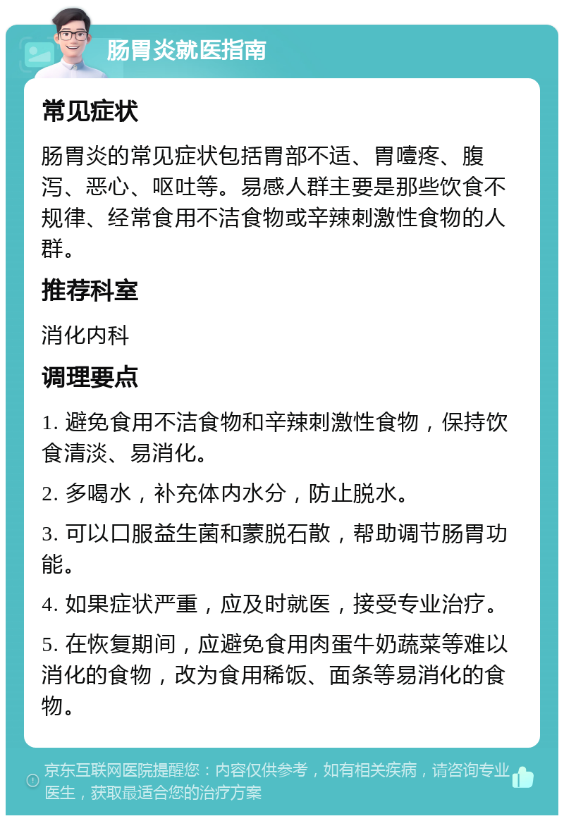 肠胃炎就医指南 常见症状 肠胃炎的常见症状包括胃部不适、胃噎疼、腹泻、恶心、呕吐等。易感人群主要是那些饮食不规律、经常食用不洁食物或辛辣刺激性食物的人群。 推荐科室 消化内科 调理要点 1. 避免食用不洁食物和辛辣刺激性食物，保持饮食清淡、易消化。 2. 多喝水，补充体内水分，防止脱水。 3. 可以口服益生菌和蒙脱石散，帮助调节肠胃功能。 4. 如果症状严重，应及时就医，接受专业治疗。 5. 在恢复期间，应避免食用肉蛋牛奶蔬菜等难以消化的食物，改为食用稀饭、面条等易消化的食物。