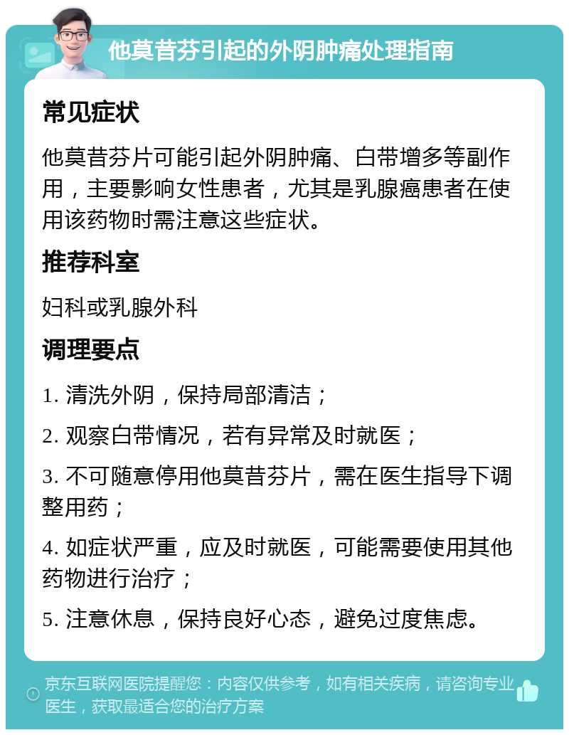 他莫昔芬引起的外阴肿痛处理指南 常见症状 他莫昔芬片可能引起外阴肿痛、白带增多等副作用，主要影响女性患者，尤其是乳腺癌患者在使用该药物时需注意这些症状。 推荐科室 妇科或乳腺外科 调理要点 1. 清洗外阴，保持局部清洁； 2. 观察白带情况，若有异常及时就医； 3. 不可随意停用他莫昔芬片，需在医生指导下调整用药； 4. 如症状严重，应及时就医，可能需要使用其他药物进行治疗； 5. 注意休息，保持良好心态，避免过度焦虑。