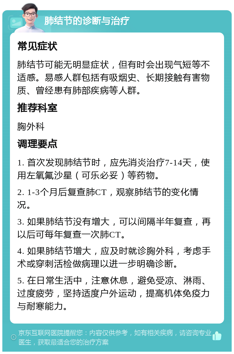 肺结节的诊断与治疗 常见症状 肺结节可能无明显症状，但有时会出现气短等不适感。易感人群包括有吸烟史、长期接触有害物质、曾经患有肺部疾病等人群。 推荐科室 胸外科 调理要点 1. 首次发现肺结节时，应先消炎治疗7-14天，使用左氧氟沙星（可乐必妥）等药物。 2. 1-3个月后复查肺CT，观察肺结节的变化情况。 3. 如果肺结节没有增大，可以间隔半年复查，再以后可每年复查一次肺CT。 4. 如果肺结节增大，应及时就诊胸外科，考虑手术或穿刺活检做病理以进一步明确诊断。 5. 在日常生活中，注意休息，避免受凉、淋雨、过度疲劳，坚持适度户外运动，提高机体免疫力与耐寒能力。