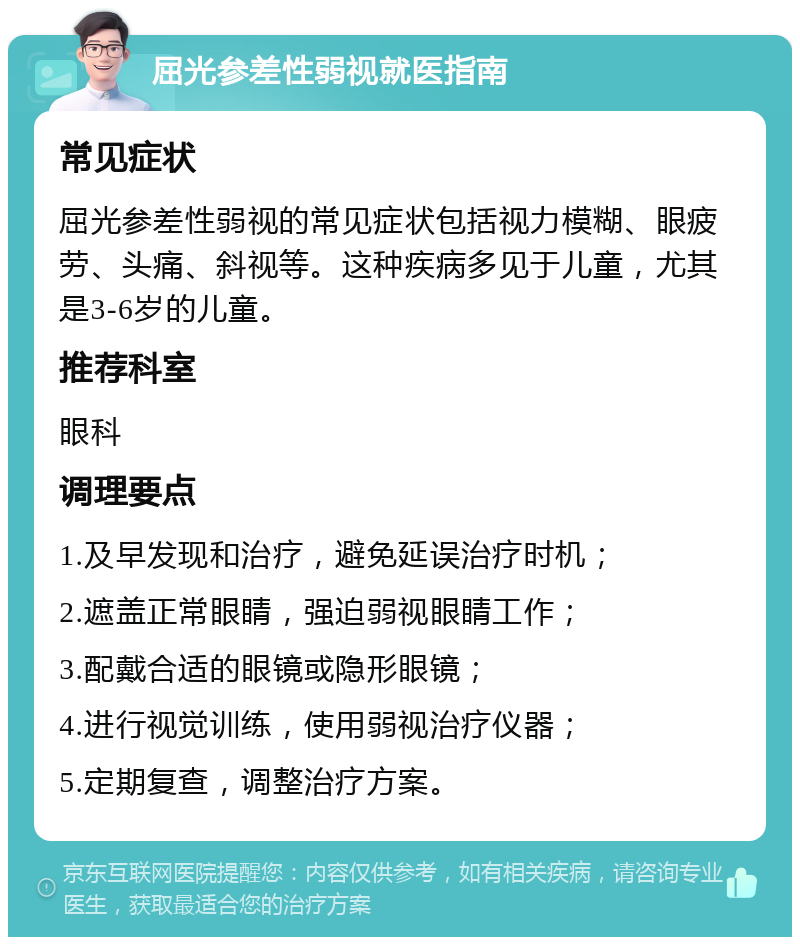 屈光参差性弱视就医指南 常见症状 屈光参差性弱视的常见症状包括视力模糊、眼疲劳、头痛、斜视等。这种疾病多见于儿童，尤其是3-6岁的儿童。 推荐科室 眼科 调理要点 1.及早发现和治疗，避免延误治疗时机； 2.遮盖正常眼睛，强迫弱视眼睛工作； 3.配戴合适的眼镜或隐形眼镜； 4.进行视觉训练，使用弱视治疗仪器； 5.定期复查，调整治疗方案。