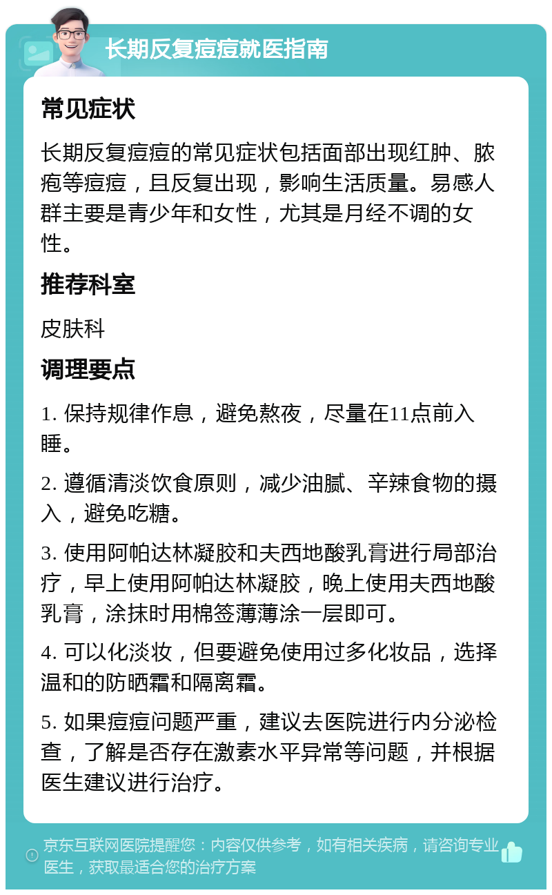 长期反复痘痘就医指南 常见症状 长期反复痘痘的常见症状包括面部出现红肿、脓疱等痘痘，且反复出现，影响生活质量。易感人群主要是青少年和女性，尤其是月经不调的女性。 推荐科室 皮肤科 调理要点 1. 保持规律作息，避免熬夜，尽量在11点前入睡。 2. 遵循清淡饮食原则，减少油腻、辛辣食物的摄入，避免吃糖。 3. 使用阿帕达林凝胶和夫西地酸乳膏进行局部治疗，早上使用阿帕达林凝胶，晚上使用夫西地酸乳膏，涂抹时用棉签薄薄涂一层即可。 4. 可以化淡妆，但要避免使用过多化妆品，选择温和的防晒霜和隔离霜。 5. 如果痘痘问题严重，建议去医院进行内分泌检查，了解是否存在激素水平异常等问题，并根据医生建议进行治疗。