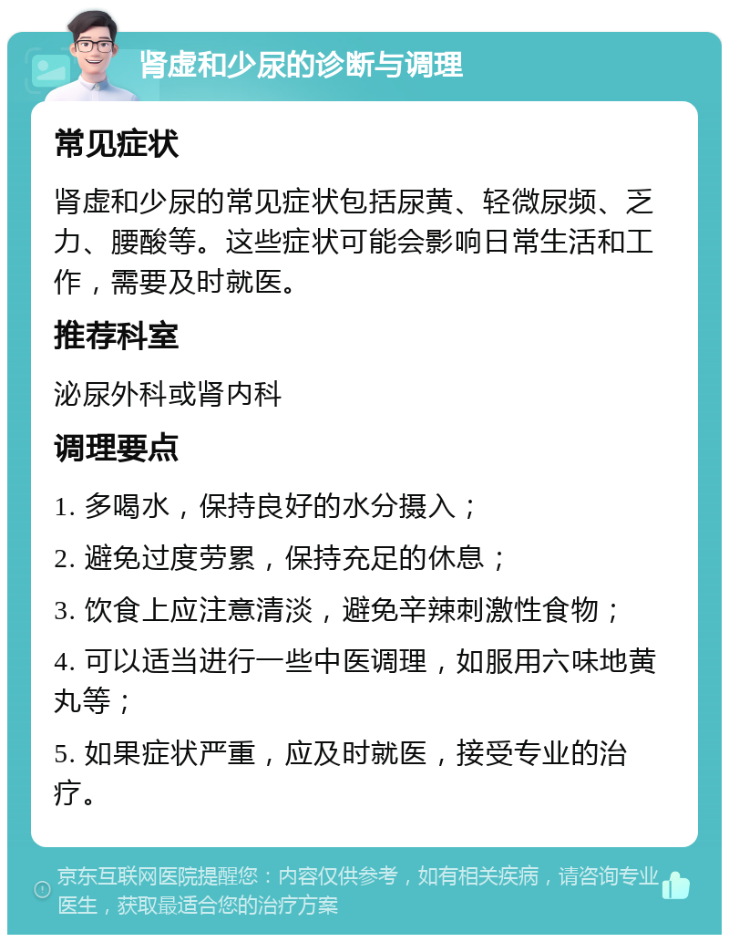 肾虚和少尿的诊断与调理 常见症状 肾虚和少尿的常见症状包括尿黄、轻微尿频、乏力、腰酸等。这些症状可能会影响日常生活和工作，需要及时就医。 推荐科室 泌尿外科或肾内科 调理要点 1. 多喝水，保持良好的水分摄入； 2. 避免过度劳累，保持充足的休息； 3. 饮食上应注意清淡，避免辛辣刺激性食物； 4. 可以适当进行一些中医调理，如服用六味地黄丸等； 5. 如果症状严重，应及时就医，接受专业的治疗。